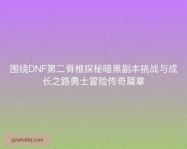 围绕DNF第二脊椎探秘暗黑副本挑战与成长之路勇士冒险传奇篇章