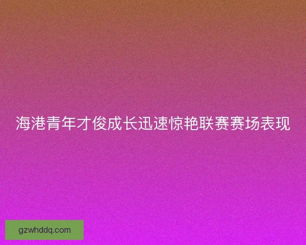 海港青年才俊成长迅速惊艳联赛赛场表现