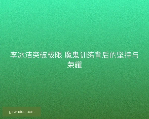 李冰洁突破极限 魔鬼训练背后的坚持与荣耀