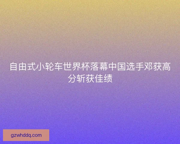 自由式小轮车世界杯落幕中国选手邓获高分斩获佳绩