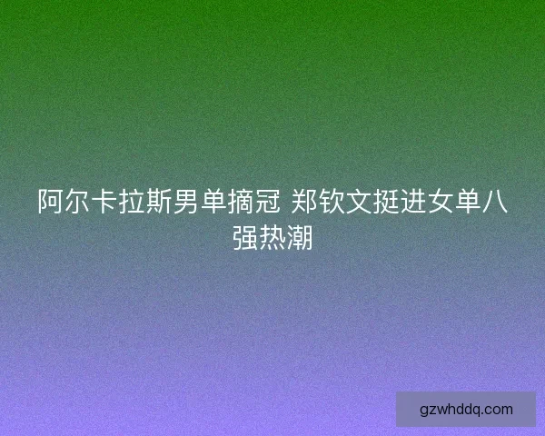 阿尔卡拉斯男单摘冠 郑钦文挺进女单八强热潮